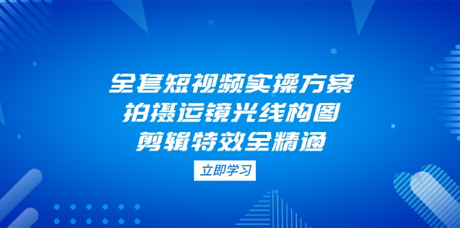 (14465期)全套短视频实操方案,拍摄运镜光线构图,剪辑特效全精通