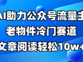 公众号流量主老物件冷门赛道,AI助力,文章阅读轻松10w+,全流程详细教程
