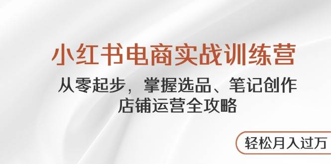 小红书电商实战训练营,从零起步,掌握选品、笔记创作、店铺运营全攻略,轻松月入过万