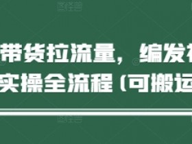 短视频带货拉流量,编发视频制作实操全流程(可搬运)