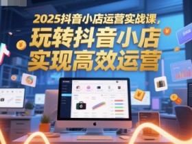2025抖音小店运营实战课,玩转抖音小店,实现高效运营