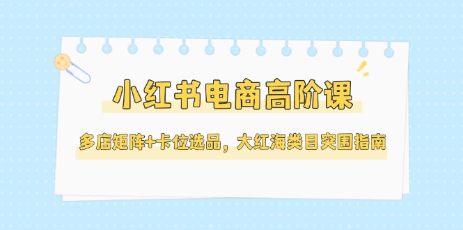(14940期)小红书电商高阶课,多店矩阵+卡位选品,大红海类目突围指南(更新5月)