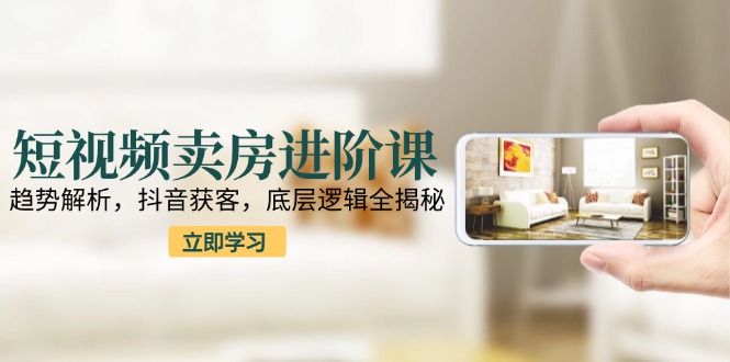 (15096期)短视频卖房进阶课:趋势解析,抖音获客,底层逻辑全揭秘