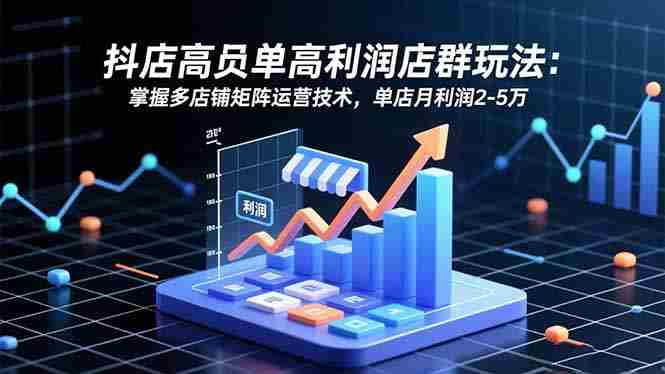 （16534期）抖店高客单高利润店群玩法：掌握多店铺矩阵运营技术，单店月利润2-5万