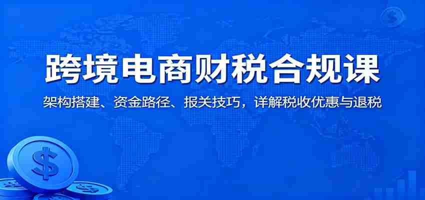 图片[1]-跨境电商财税合规课：架构搭建、资金路径、报关技巧，详解税收优惠与退税