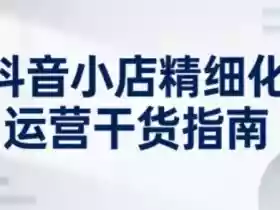 抖音小店精细化运营干货指南新版,助力商家系统提升店铺运营能力(更新26年3月)