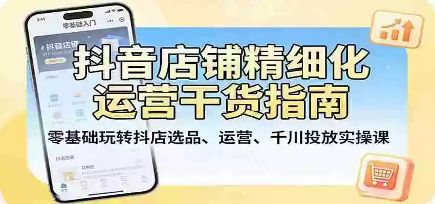 抖音店铺精细化运营干货指南:零基础玩转抖店选品、运营、千川投放实操课