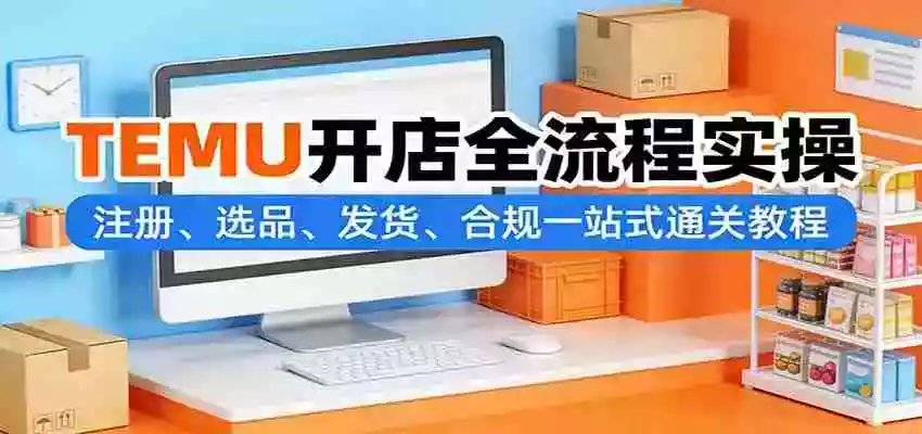 TEMU开店全流程实操:注册、选品、发货、合规一站式通关教程