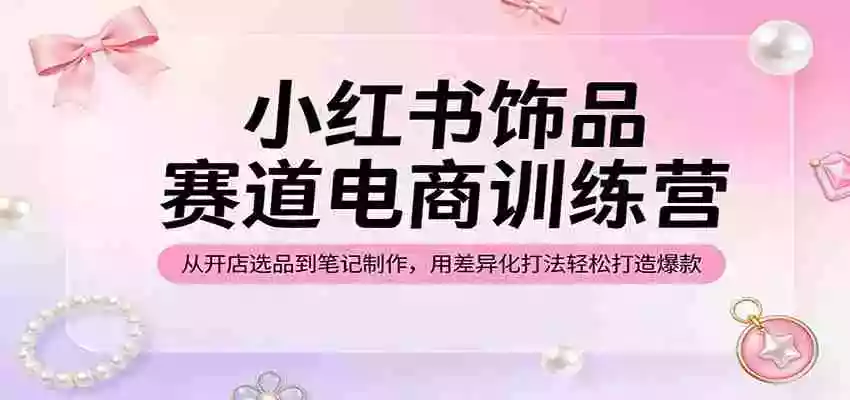 小红书饰品赛道电商训练营:从开店选品到笔记制作,用差异化打法轻松打造爆款