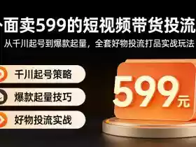 外面卖599的短视频带货投流课:从千川起号到爆款起量,全套好物投流打品实战玩法