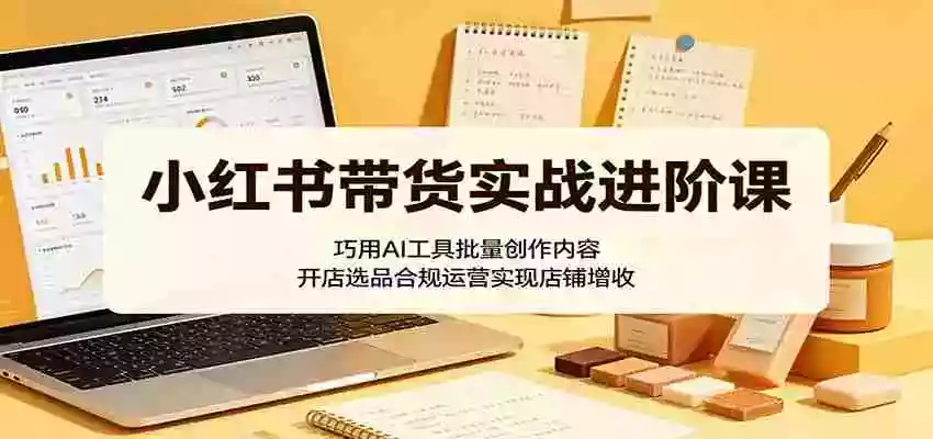 小红书带货实战进阶课:巧用AI工具批量创作内容,开店选品合规运营实现店铺增收