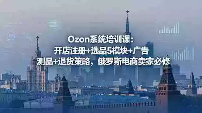Ozon系统培训课：开店注册+选品5模块+广告测品+退货策略，俄罗斯电商卖家必修