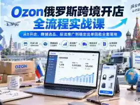 Ozon俄罗斯跨境开店全流程实战课|从0开店、精铺选品、投流推广到稳定出单回款全套落地
